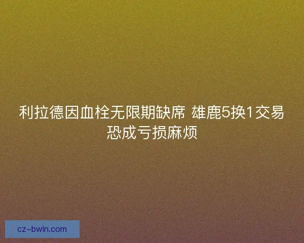 利拉德因血栓无限期缺席 雄鹿5换1交易恐成亏损麻烦