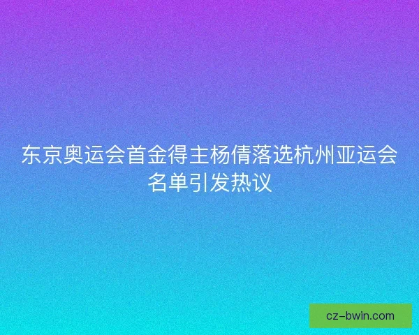 东京奥运会首金得主杨倩落选杭州亚运会名单引发热议